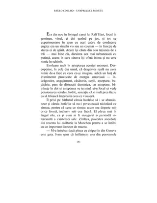 PAULO COELHO – UNSPREZECE MINUTE 
Era din nou în livingul casei lui Ralf Hart, focul în 
semineu, vinul, ei doi sezînd pe jos, si tot ce 
experimentase în ajun cu acel cadru de conducere 
englez era un simplu vis sau un cosmar — în functie de 
starea ei de spirit. Acum îsi cauta din nou ratiunea de a 
trai — mai bine zis, daruirea cea mai nebuneasca cu 
putinta, aceea în care cineva îsi ofera inima si nu cere 
nimic în schimb. 
Evoluase mult în asteptarea acestui moment. Des-coperise, 
în cele din urma, ca dragostea reala nu avea 
nimic de-a face cu ceea ce-si imagina, adica un lant de 
evenimente provocate de energia amoroasa — în-dragostire, 
angajament, casatorie, copii, asteptare, bu-catarie, 
parc de distractii duminica, iar asteptare, ba-trînete 
în doi si asteptarea se termina si-n locul ei vede 
pensionarea sotului, bolile, senzatia ca e mult prea tîrziu 
ca sa traiasca împreuna ceea ce visasera. 
Îl privi pe barbatul caruia hotarîse sa i se abando-neze 
si caruia hotarîse sa nu-i povesteasca niciodata ce 
simtea, pentru ca ceea ce simtea acum era departe sub 
orice forma, inclusiv sub cea fizica. El parea mai în 
largul sau, ca si cum ar fi inaugurat o perioada in-teresanta 
a existentei sale. Zîmbea, povestea anecdote 
din recenta lui calatorie la Munchen pentru a se întîlni 
cu un important director de muzeu. 
— M-a întrebat daca pînza cu chipurile din Geneva 
este gata. I-am spus ca întîlnisem una din persoanele 
151 
 