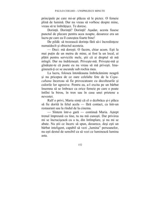 PAULO COELHO – UNSPREZECE MINUTE 
principale pe care mi-ar placea sa le pictez. O femeie 
plina de lumina. Dar nu vreau sa vorbesc despre mine, 
vreau sa te îmbratisez. Te doresc. 
Dorinta. Dorinta? Dorinta! Asadar, acesta fusese 
punctul de plecare pentru acea noapte, deoarece era un 
lucru pe care ea îl cunostea foarte bine! 
De pilda: sa trezeasca dorinta fara sa-i încredinteze 
numaidecît si obiectul acesteia. 
— Deci: ma doresti. O facem, chiar acum. Esti la 
mai putin de un metru de mine, ai fost la un local, ai 
platit pentru serviciile mele, stii ca ai dreptul sa ma 
mîngîi. Dar nu îndraznesti. Priveste-ma. Priveste-ma si 
gîndeste-te ca poate eu nu vreau sa ma privesti. Ima-gineaza- 
ti ce se ascunde sub rochia mea. 
La lucru, folosea întotdeauna îmbracaminte neagra 
si nu pricepea de ce oare celelalte fete de la Copa-cabana 
încercau sa fie provocatoare cu decolteurile si 
culorile lor agresive. Pentru ea, a-l excita pe un barbat 
însemna sa se îmbrace ca orice femeie pe care o poate 
întîlni la birou, în tren sau în casa unei prietene a 
nevestei. 
Ralf o privi, Maria simti ca el o dezbraca si-i placu 
sa fie dorita în felul acela — fara contact, ca într-un 
restaurant sau la rîndul de la cinema. 
— Sîntem într-o gara — continua Maria. Astept 
trenul împreuna cu tine, tu nu ma cunosti. Dar privirea 
mi se încruciseaza cu a ta, din întîmplare, si nu mi se 
abate. Nu stii ce încerc sa spun, deoarece, desi esti un 
barbat inteligent, capabil sa vezi „lumina” persoanelor, 
nu esti destul de sensibil ca sa vezi ce lumineaza lumina 
asta. 
152 
 