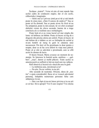 PAULO COELHO – UNSPREZECE MINUTE 
Învatase „teatrul”. Voise sa uite cît mai repede fata 
acelui cadru de conducere englez, dar el era acolo, 
calauzindu-i imaginatia. 
— Ochii mei ti-i privesc tinta pe-ai tai si ma întreb 
poate în sinea mea: „Oare îl cunosc de undeva?” Sau se 
poate sa fiu distrata. Sau se poate sa-mi fie frica sa nu 
fiu antipatica, poate tu ma cunosti, îti voi oferi avantajul 
dubiului vreme de cîteva secunde, înainte de a trage 
concluzia ca e o realitate sau o neîntelegere. 
Poate însa ca si eu vreau lucrul cel mai simplu din 
lume: sa întîlnesc un barbat. Poate ca încerc sa fug de o 
dragoste din pricina careia am suferit. Poate ca încerc sa 
ma razbun de o tradare ce mi s-a întîmplat de curînd si 
m-am hotarît sa merg la gara în cautarea unui 
necunoscut. Pot dori sa fiu prostituata ta doar pentru o 
noapte, doar ca sa fac ceva diferit în viata mea jalnica. 
Poate ca si sînt cu adevarat o prostituata, care se afla 
acolo în cautare de lucru. 
O tacere brusca; Maria avusese un moment de ne-atentie. 
Se întorsese la hotelul acela, umilirea — „gal-ben”, 
„rosu”, durere si multa placere. Toate acelea se 
amestecasera cu sufletul ei într-un mod care nu-i placea. 
Ralf observa si încerca sa o duca din nou în gara: 
— La întîlnirea asta, ma doresti si tu? 
— Nu stiu. Nu ne vorbim, tu nu stii. 
Alte secunde de neatentie. Oricum, ideea de „tea-tru” 
o ajuta considerabil; facea sa se iveasca adevaratul 
personaj, îndeparta numeroase persoane false care 
salasluiesc în noi. 
— Dar e un fapt ca nu-mi întorc privirea si tu nu stii 
ce sa faci. Sa te apropii? Vei fi oare respins? Voi chema 
153 
 