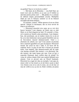PAULO COELHO – UNSPREZECE MINUTE 
un gardian? Sau te voi invita la o cafea? 
— Ma întorc de la Miinchen — zise Ralf Hart, iar 
tonul vocii sale era diferit, ca si cum s-ar fi întîlnit cu 
adevarat pentru prima oara —. Ma gîndesc la o colectie 
de tablouri despre personalitatile sexului. Multiplele 
masti pe care le folosesc oamenii ca sa nu traiasca 
niciodata adevarata întîlnire. 
El cunostea „teatrul”. Milan spusese ca era un client 
special. Alarma se declansase, dar ea avea nevoie de 
timp ca sa reflecteze. 
— Directorul muzeului mi-a spus: pe ce vrei sa-ti 
bazezi lucrarea? I-am raspuns: pe femei care se simt 
libere ca sa faca dragoste pe bani. El comenta: ei bine, 
sa le numim pe femeile astea prostituate. I-am raspuns: 
bun, sînt prostituate, am sa studiez istoria lor si am sa 
fac ceva mai intelectual, mai pe gustul familiilor care au 
sa frecventeze muzeul dumneavoastra. Totul e o 
chestiune de cultura, nu-i asa? Cum anume sa prezinti 
într-o maniera agreabila ceva greu de digerat. Directorul 
insista: dar sexul nu mai e tabu. E un lucru atît de 
explorat, încît e si greu sa mai faci o lucrare pe aceasta 
tema. I-am raspuns: Dar dumneavoastra stiti de unde 
vine dorinta sexuala? Din instinct, a zis directorul. Da, 
din instinct, dar toata lumea stie asta. Cum sa faci o 
expozitie frumoasa, daca vorbim doar de stiinta? Eu 
vreau sa vorbesc despre felul cum explica barbatul acea 
atractie. Cum ar povesti asta un filozof bunaoara. 
Directorul m-a rugat sa-i dau un exemplu. I-am spus ca, 
atunci cînd voi lua trenul ca sa ma întorc acasa si daca 
vreo femeie avea sa se uite la mine, am sa ma duc sa 
stau de vorba cu ea; as zice ca, fiind o straina, am putea 
154 
 
