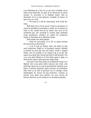 PAULO COELHO – UNSPREZECE MINUTE 
avea libertatea de a face tot ce am visat vreodata, sa ne 
traim toate fanteziile, iar apoi sa ne întoarcem la casele 
noastre, la nevestele si la barbatii nostri, fara ca 
drumurile sa ni se mai întretaie vreodata. Si atunci, în 
gara asta, eu o vad. 
— Povestea ta e atît de interesanta, încît ucide do-rinta. 
Ralf Hart rîse si fu de acord. Vinul se terminase, el 
merse la bucatarie si mai aduse o sticla, iar ea ramase cu 
ochii la foc, stiind înca de pe atunci care avea sa fie 
urmatorul pas, dar savurînd în acelasi timp ambianta 
aceea primitoare, uitîndu-l pe cadrul de conducere 
englez si fiind gata sa se daruiasca iarasi. 
Ralf umplu cele doua pahare. 
— Doar de curiozitate, în ce fel s-a putut termina 
povestea asta cu directorul? 
— L-as fi citat pe Platon, doar ma aflam în fata 
unui intelectual. Dupa el, la începutul creatiei, barbatii 
si femeile nu erau asa cum sînt astazi; exista o singura 
fiinta, care era scunda, cu un singur trup si un gît, dar 
capul avea doua fete, fiecare privind în alta directie. Era 
ca si cum doua fapturi ar fi fost lipite spate-n spate, cu 
doua sexuri opuse, patru picioare, patru brate. 
Zeii greci erau însa gelosi si-si dadusera seama ca o 
faptura care avea patru mîini muncea mai mult, cele 
doua fete opuse ale ei erau în permanenta vigilente si nu 
putea fi atacata miseleste, patru picioare nu pretindeau 
atîta efort ca sa stea în picioare sau sa mearga vreme 
îndelungata. Si, lucrul cel mai periculos: creatura cu 
pricina avea doua sexe diferite, nu avea nevoie de 
nimeni altcineva ca sa continue a se înmulti pe pamînt. 
155 
 