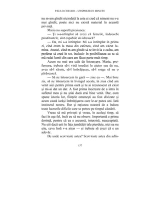 PAULO COELHO – UNSPREZECE MINUTE 
nu m-am gîndit niciodata la asta si cred ca nimeni nu s-a 
mai gîndit; poate nici nu exista material în aceasta 
privinta. 
Maria nu suporta presiunea: 
— Ti s-a-ntîmplat sa crezi ca femeile, îndeosebi 
prostituatele, sînt capabile sa iubeasca? 
— Da, mi s-a întîmplat. Mi s-a întîmplat în prima 
zi, cînd eram la masa din cafenea, cînd am vazut lu-mina. 
Atunci, cînd m-am gîndit sa te invit la o cafea, am 
preferat sa cred în tot, inclusiv în posibilitatea ca tu sa 
ma redai lumii din care am facut parte mult timp. 
Acum nu mai era cale de întoarcere. Maria, pro-fesoara, 
trebuia sa-i vina imediat în ajutor sau de nu, 
avea sa-l sarute, sa-l îmbratiseze, sa-l roage sa nu o 
paraseasca. 
— Sa ne întoarcem în gara — zise ea —. Mai bine 
zis, sa ne întoarcem în livingul acesta, în ziua cînd am 
venit aici pentru prima oara si tu ai recunoscut ca exist 
si mi-ai dat un dar. A fost prima încercare de a intra în 
sufletul meu si nu stiai daca erai bine venit. Dar, cum 
spune istoria lor, fiintele omenesti au fost divizate si 
acum cauta iarasi îmbratisarea care le-ar putea uni. Iata 
instinctul nostru. Dar si ratiunea noastra de a îndura 
toate lucrurile dificile care se petrec pe timpul cautarii. 
Vreau sa ma privesti si vreau, în acelasi timp, sa 
faci în asa fel, încît eu sa nu observ. Importanta e prima 
dorinta, pentru ca ea e ascunsa, interzisa, neacceptata. 
Nu stii daca esti în fata jumatatii tale pierdute, nici ea nu 
stie, ceva însa v-a atras — si trebuie sa crezi ca e un 
adevar. 
De unde scot toate astea? Scot toate astea din adîn- 
157 
 