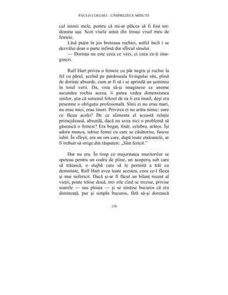 PAULO COELHO – UNSPREZECE MINUTE 
cul inimii mele, pentru ca mi-ar placea sa fi fost tot-deauna 
asa. Scot visele astea din însusi visul meu de 
158 
femeie. 
Lasa putin în jos breteaua rochiei, astfel încît i se 
dezvalui doar o parte infima din sfîrcul sînului. 
— Dorinta nu este ceea ce vezi, ci ceea ce-ti ima-ginezi. 
Ralf Hart privea o femeie cu par negru si rochie la 
fel cu parul, sezînd pe pardoseala livingului sau, plina 
de dorinte absurde, cum ar fi sa i se aprinda un semineu 
în toiul verii. Da, voia sa-si imagineze ce anume 
ascundea rochia aceea, îi putea vedea dimensiunea 
sinilor, stia ca sutienul folosit de ea îi era inutil, desi era 
pesemne o obligatie profesionala. Sînii ei nu erau mari, 
nu erau mici, erau tineri. Privirea ei nu arata nimic: oare 
ce facea acolo? De ce alimenta el aceasta relatie 
primejdioasa, absurda, daca nu avea nici o problema sa 
gaseasca o femeie? Era bogat, tînar, celebru, aratos. Îsi 
adora munca, iubise femei cu care se casatorise, fusese 
iubit. În sfîrsit, era un om care, dupa toate etaloanele, ar 
fi trebuit sa strige din rasputeri: „Sînt fericit.” 
Dar nu era. În timp ce majoritatea muritorilor se 
speteau pentru un codru de pîine, un acoperis sub care 
sa traiasca, o slujba care sa le permita a trai cu 
demnitate, Ralf Hart avea toate acestea, ceea ce-l facea 
si mai nefericit. Daca si-ar fi facut un bilant recent al 
vietii, poate traise doua, trei zile cînd se trezise, privise 
soarele — sau ploaia — si se simtise bucuros ca era 
dimineata, pur si simplu bucuros, fara sa-si doreasca 
 