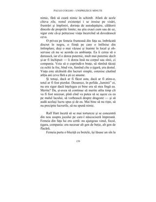 PAULO COELHO – UNSPREZECE MINUTE 
nimic, fara sa ceara nimic în schimb. Afara de acele 
cîteva zile, restul existentei i se irosise pe visari, 
frustrari si împliniri, dorinta de autodepasire, calatorii 
dincolo de propriile limite; nu stia exact cum sau de ce, 
sigur este ca-si petrecuse viata încercînd sa dovedeasca 
ceva. 
O privea pe femeia frumoasa din fata sa, îmbracata 
discret în negru, o fiinta pe care o întîlnise din 
întîmplare, desi o mai vazuse si înainte în local si ob-servase 
ca nu se acorda cu ambianta. Ea îi cerea sa o 
doreasca, iar el o dorea puternic, mult mai puternic decît 
si-ar fi închipuit — îi dorea însa nu corpul sau sînii, ci 
compania. Voia sa o cuprinda-n brate, sa ramîna tacuti 
cu ochii la foc, bînd vin, fumînd cîte o tigara, era destul. 
Viata este alcatuita din lucruri simple, ostenise cautînd 
atîtia ani ceva fara a sti ce anume. 
Si totusi, daca ar fi facut asta, daca ar fi atins-o, 
totul ar fi fost pierdut. Deoarece, în pofida „luminii” ei, 
nu era sigur daca întelegea ce bine era sa stea lînga ea. 
Merita? Da, si-avea sa continue sa merite atîta timp cît 
va fi fost necesar, pîna cînd va putea sa se aseze cu ea 
pe malul lacului, sa vorbeasca despre dragoste — si sa 
auda acelasi lucru spus si de ea. Mai bine sa nu riste, sa 
nu precipite lucrurile, sa nu spuna nimic. 
Ralf Hart înceta sa se mai tortureze si se concentra 
din nou asupra jocului pe care-l nascocisera împreuna. 
Femeia din fata lui era certa: nu ajungeau vinul, focul, 
tigara, compania: era necesar alt gen de betie, alt gen de 
flacara. 
Femeia purta o bluzita cu bretele, îsi lasase un sîn la 
159 
 