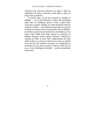 PAULO COELHO – UNSPREZECE MINUTE 
continua sa-si provoace placerea cel putin o data pe 
saptamîna, de obicei miercurea, cînd tatal ei pleca sa 
joace carti cu prietenii. 
În acelasi timp, era tot mai nesigura în relatiile cu 
barbatii — si tot mai doritoare sa plece din localitatea 
unde traia. Se îndragosti pentru a treia, a patra oara, 
acum stia sa sarute, mîngîia si se lasa mîngîiata cînd era 
singura cu iubitii — dar totdeauna intervenea ceva gresit 
si relatia se termina exact în momentul cînd era definitiv 
convinsa ca acela era insul nimerit ca sa ramîna cu el tot 
restul vietii. Dupa mult timp, ajunse la concluzia ca 
barbatii aduceau numai durere, frustrare, suferinta si 
senzatia ca zilele se tîrau. Într-o dupa-amiaza, pe cînd 
statea în parc si se uita la o mama care se juca cu copilul 
ei de doi ani, lua hotarîrea ca putea sa se gîndeasca în 
continuare la sot, copii si casa cu vedere la mare, dar ca 
nu se va mai îndragosti niciodata — pentru ca pasiunea 
strica totul. 
16 
 