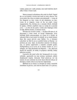 PAULO COELHO – UNSPREZECE MINUTE 
vedere, putea sa-i vada carnatia, mai mult maslinie decît 
alba. O dori. O dori mult. 
Maria remarca schimbarea din ochii lui Ralf. Faptul 
de a se sti dorita o excita mai mult ca orice altceva. Nu 
avea nimic de-a face cu reteta conventionala — vreau sa 
fac dragoste cu tine, vreau sa ma casatoresc cu tine, 
vreau sa ai orgasm, vreau sa fac un copil, vreau 
angajamente. Nu, dorinta era o senzatie libera, sloboda 
în spatiu, vibrînd, umplînd viata cu vointa de a poseda 
ceva — si asta era de ajuns, vointa asta împingea totul 
în fata, darîma muntii, îi umezea sexul. 
Dorinta era izvorul a toate — sa plece din tara ei, sa 
descopere o lume noua, sa învete frantuzeste, sa-si 
înfrînga ideile preconcepute, sa viseze la o ferma, sa 
iubeasca fara a cere nimic în schimb, sa se simta femeie 
doar din cauza privirii unui barbat. Cu o lentoare 
calculata, îsi lasa în jos si cealalta bretea si bluzita i se 
prelinse pe corp. Apoi, îsi descheie sutienul. Si ramase 
asa, cu partea superioara a corpului complet goala, 
închipuindu-si ca el avea sa se arunce asupra ei, sa o 
mîngîie, sa-i faca declaratii de dragoste — sau, daca era 
destul de sensibil, sa simta, în propria-i dorinta, însasi 
placerea sexului. 
Lucrurile din jurul celor doi începusera sa se pre-schimbe, 
zgomotele nu mai existau, semineul, cartile 
disparusera treptat, înlocuite fiind printr-un soi de 
transa, în care continua sa existe doar obiectul obscur al 
dorintei si nimic altceva nu mai are importanta. 
Barbatul nu se misca. La început îsi simti o anumita 
timiditate în privire, care însa nu dura mult. El o privea, 
160 
 