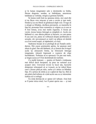 PAULO COELHO – UNSPREZECE MINUTE 
si în lumea imaginatiei sale o dezmierda cu limba, 
faceau dragoste, asudau, se îmbratisau, amestecau 
tandretea si violenta, strigau si gemeau laolalta. 
În lumea reala însa nu spuneau nimic, nici unul din 
ei nu facea vreo miscare si asta o excita si mai mult, 
fiindca si ea era libera sa gîndeasca dupa voie. Îl ruga sa 
o atinga cu blîndete, desfacea picioarele, se masturba în 
fata lui, pronunta fraze romantice si vulgare ca si cum ar 
fi fost totuna, avea mai multe orgasme, îi trezea pe 
vecini, trezea lumea întreaga cu strigatele ei. Acolo era 
barbatul ei, care daruia placere si bucurie, cu care putea 
fi cea care era, putea sa vorbeasca despre problemele ei 
sexuale, sa-i povesteasca ce mult i-ar placea sa ramîna 
cu el tot restul noptii, al saptamînii, al vietii. 
Sudoarea începu sa se prelinga de pe fruntile amîn-durora. 
Din cauza semineului aprins, îsi spuneau unul 
altuia în gînd. Dar atît barbatul, cît si femeia din livingul 
acela îsi atinsesera limita, îsi folosisera întreaga 
imaginatie, traisera împreuna o vesnicie de clipe 
încîntatoare. Trebuiau sa se opreasca. Un pas mai mult, 
si magia aceea ar fi fost destramata de realitate. 
Cu multa lentoare — pentru ca finalul e totdeauna 
mai dificil decît începutul, îsi puse iar sutienul si-si 
acoperi sînii. Universul reveni la locul sau, lucrurile 
dimprejur reîncepura sa se iveasca, ea îsi ridica bluza 
care-i cazuse pîna pe talie, surîse si-i atinse cu blîndete 
fata. El o prinse de mîna si si-o apasa de fata lui, fara sa 
stie pîna cînd trebuia sa o tina acolo sau cu ce intensitate 
trebuia sa i-o strînga. 
Ea simti dorinta de a-i spune ca-l iubeste. Asta însa 
ar fi putut strica totul, l-ar fi putut speria sau — si mai 
161 
 