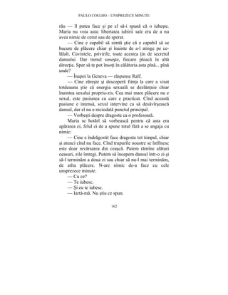 PAULO COELHO – UNSPREZECE MINUTE 
rau — îl putea face si pe el sa-i spuna ca o iubeste. 
Maria nu voia asta: libertatea iubirii sale era de a nu 
avea nimic de cerut sau de sperat. 
— Cine e capabil sa simta stie ca e capabil sa se 
bucure de placere chiar si înainte de a-l atinge pe ce-lalalt. 
Cuvintele, privirile, toate acestea tin de secretul 
dansului. Dar trenul soseste, fiecare pleaca în alta 
directie. Sper sa te pot însoti în calatoria asta pîna... pîna 
unde? 
— Înapoi la Geneva — raspunse Ralf. 
— Cine zareste si descopera fiinta la care a visat 
totdeauna stie ca energia sexuala se dezlantuie chiar 
înaintea sexului propriu-zis. Cea mai mare placere nu e 
sexul, este pasiunea cu care e practicat. Cînd aceasta 
pasiune e intensa, sexul intervine ca sa desavîrseasca 
dansul, dar el nu e niciodata punctul principal. 
— Vorbesti despre dragoste ca o profesoara. 
Maria se hotarî sa vorbeasca pentru ca asta era 
apararea ei, felul ei de a spune totul fara a se angaja cu 
nimic: 
— Cine e îndragostit face dragoste tot timpul, chiar 
si atunci cînd nu face. Cînd trupurile noastre se întîlnesc 
este doar revarsarea din ceasca. Putem ramîne alaturi 
ceasuri, zile întregi. Putem sa începem dansul într-o zi si 
sa-l terminam a doua zi sau chiar sa nu-l mai terminam, 
de atîta placere. N-are nimic de-a face cu cele 
unsprezece minute. 
— Cu ce? 
— Te iubesc. 
— Si eu te iubesc. 
— Iarta-ma. Nu stiu ce spun. 
162 
 
