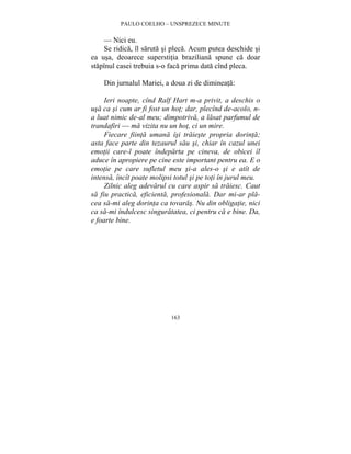 PAULO COELHO – UNSPREZECE MINUTE 
— Nici eu. 
Se ridica, îl saruta si pleca. Acum putea deschide si 
ea usa, deoarece superstitia braziliana spune ca doar 
stapînul casei trebuia s-o faca prima data cînd pleca. 
Din jurnalul Mariei, a doua zi de dimineata: 
Ieri noapte, cînd Ralf Hart m-a privit, a deschis o 
usa ca si cum ar fi fost un hot; dar, plecînd de-acolo, n-a 
luat nimic de-al meu; dimpotriva, a lasat parfumul de 
trandafiri — ma vizita nu un hot, ci un mire. 
Fiecare fiinta umana îsi traieste propria dorinta; 
asta face parte din tezaurul sau si, chiar în cazul unei 
emotii care-l poate îndeparta pe cineva, de obicei îl 
aduce în apropiere pe cine este important pentru ea. E o 
emotie pe care sufletul meu si-a ales-o si e atît de 
intensa, încît poate molipsi totul si pe toti în jurul meu. 
Zilnic aleg adevarul cu care aspir sa traiesc. Caut 
sa fiu practica, eficienta, profesionala. Dar mi-ar pla-cea 
sa-mi aleg dorinta ca tovaras. Nu din obligatie, nici 
ca sa-mi îndulcesc singuratatea, ci pentru ca e bine. Da, 
e foarte bine. 
163 
 