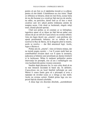 PAULO COELHO – UNSPREZECE MINUTE 
pentru ca am fost cu el saptamîna trecuta si i-a placut, 
pentru ca sînt tînara. Columbianca nu zise nimic. Dupa 
ce sîrboaica se întoarse, doua ore mai tîrziu, scoase lama 
de ras din buzunar si-o cresta pe fata mai jos de ureche: 
nu adînc, nu periculos, destul însa ca sa lase o mica 
cicatrice care sa-i aduca pentru totdeauna aminte de 
noaptea aceea. Cele doua se încaierara, sîngele mînji 
totul, clientii plecara speriati. 
Cînd sosi politia ca sa constate ce se întîmplase, 
iugoslava spuse ca se taiase pe fata într-un pahar care 
cazuse de pe un raft (în Copacabana nu existau rafturi). 
Asta era legea tacerii sau „omerta”, cum preferau sa-i 
spuna prostituatele italience: tot ce trebuia sa fie 
rezolvat în Rue de Berne, de la dragoste pîna la moarte, 
acolo se rezolva — dar fara amestecul legii. Acolo, 
legea o faceau ei. 
Politia stia de „omerta”, vazu ca femeia mintea, dar 
nu insista asupra cazului — l-ar fi costat multi bani pe 
contribuabilul elvetian daca s-ar fi ajuns la arestarea, 
judecarea si hranirea unei prostituate pe durata trimiterii 
ei la închisoare. Milan le multumi politistilor pentru 
interventia lor prompta, zise ca era o neîntelegere sau 
vreo lucratura din partea vreunui concurent. 
Imediat dupa plecarea lor, le ceru celor doua sa nu 
se mai întoarca niciodata în barul sau. În definitiv, 
Copacabana era un local familial (afirmatie pe care 
Mariei îi venea foarte greu sa o priceapa) si avea o 
reputatie de invidiat (ceea ce o intriga si mai mult). 
Acolo nu existau certuri, fiindca prima lege era res-pectul 
fata de clientul celorlalte. 
A doua lege era discretia absoluta, „asemanatoare 
165 
 