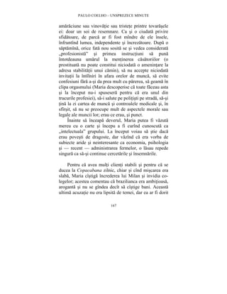 PAULO COELHO – UNSPREZECE MINUTE 
amaraciune sau vinovatie sau tristete printre tovarasele 
ei: doar un soi de resemnare. Ca si o ciudata privire 
sfidatoare, de parca ar fi fost mîndre de ele însele, 
înfruntînd lumea, independente si încrezatoare. Dupa o 
saptamîna, orice fata nou sosita se si vedea considerata 
„profesionista” si primea instructiuni sa puna 
întotdeauna umarul la mentinerea casatoriilor (o 
prostituata nu poate constitui niciodata o amenintare la 
adresa stabilitatii unui camin), sa nu accepte niciodata 
invitatii la întîlniri în afara orelor de munca, sa evite 
confesiuni fara a-si da prea mult cu parerea, sa geama în 
clipa orgasmului (Maria descoperise ca toate faceau asta 
si la început nu-i spusesera pentru ca era unul din 
trucurile profesiei), sa-i salute pe politisti pe strada, sa-si 
tina la zi cartea de munca si controalele medicale si, în 
sfîrsit, sa nu se preocupe mult de aspectele morale sau 
legale ale muncii lor; erau ce erau, si punct. 
Înainte sa înceapa deverul, Maria putea fi vazuta 
mereu cu o carte si începu a fi curînd cunoscuta ca 
„intelectuala” grupului. La început voiau sa stie daca 
erau povesti de dragoste, dar vazînd ca era vorba de 
subiecte aride si neinteresante ca economia, psihologia 
si — recent — administrarea fermelor, o lasau repede 
singura ca sa-si continue cercetarile si însemnarile. 
Pentru ca avea multi clienti stabili si pentru ca se 
ducea la Copacabana zilnic, chiar si cînd miscarea era 
slaba, Maria cîstiga încrederea lui Milan si invidia co-legelor; 
acestea comentau ca brazilianca era ambitioasa, 
aroganta si nu se gîndea decît sa cîstige bani. Aceasta 
ultima acuzatie nu era lipsita de temei, dar ea ar fi dorit 
167 
 