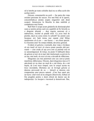 PAULO COELHO – UNSPREZECE MINUTE 
sa le întrebe pe toate celelalte daca nu se aflau acolo din 
acelasi motiv. 
Oricum, comentariile nu ucid — fac parte din viata 
oricarei persoane de succes. Era mai bine sa le ignore, 
concentrîndu-si atentia asupra singurelor sale doua 
scopuri: întoarcerea în Brazilia la data stabilita si 
cumpararea unei ferme. 
Ralf Hart îi ocupa acum gîndurile de dimineata pîna 
seara si pentru prima oara era capabila sa fie fericita cu 
o dragoste absenta — desi regreta oarecum ca o 
marturisise, riscînd sa piarda totul. Ce avea însa de 
pierdut, daca nu cerea nimic în schimb? Îsi aminti cum 
începuse sa-i bata inima mai repede cînd Milan 
mentionase ca el era — sau fusese — un client special. 
Ce însemna asta? Se simtea tradata, devenise geloasa. 
Evident ca gelozia e normala, desi viata o învatase 
ca era inutil sa crezi ca cineva poate poseda alta per-soana 
— cine crede ca asa ceva este cu putinta vrea sa 
se autoamageasca. Si totusi, nu poate fi înabusita ideea 
de gelozie si nici sa ai mari idei intelectuale cu privire la 
ea sau, mai mult, sa crezi ca este o dovada de slabiciune. 
Dragostea cea mai puternica este cea care-si poate 
manifesta slabiciunea. Oricum, daca dragostea mea ar fi 
adevarata (si nu doar un mod de a ma distra, de a ma 
însela, de a-mi trece timpul, care în orasul acesta nu 
trece niciodata), libertatea are sa învinga gelozia si 
durerea provocata de ea — întrucît si durerea este 
componenta unui proces natural. „Cine face sport stie 
un lucru: cînd vrem sa ne atingem obiectivele, trebuie sa 
fim pregatiti pentru o doza zilnica de durere sau de 
indispozitie. La început e incomod si demotivant. Dar, 
168 
 