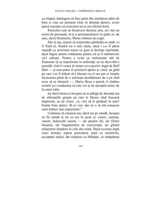 PAULO COELHO – UNSPREZECE MINUTE 
cu timpul, întelegem ca face parte din instalarea starii de 
bine si vine un moment cînd, în absenta durerii, avem 
parca senzatia ca exercitiul nu-si are efectul dorit. 
Periculos este sa focalizezi durerea asta, sa-i dai un 
nume de persoana, sa ti-o permanentizezi în gînd; or, de 
asta, slava Domnului, Maria izbutise sa scape. 
Dar si asa, uneori se surprindea gîndindu-se unde va 
fi fiind el, fiindca nu o mai cauta, daca i s-o fi parut 
stupida cu povestea aceea cu gara si dorinta reprimata, 
daca fugise pentru totdeauna pentru ca ea îi marturisise 
ca-l iubeste. Pentru a evita ca sentimente atît de 
frumoase sa se transforme în suferinta, ea îsi dezvolta o 
metoda: cînd îi venea în minte ceva pozitiv legat de Ralf 
Hart — si asta putea fi semineul aprins si vinul, un gînd 
pe care i-ar fi placut sa-l discute cu el sau pur si simplu 
încercarea plina de o neliniste desfatatoare de a sti cînd 
avea sa se întoarca —, Maria facea o pauza, îi zîmbea 
cerului si-i multumea ca este vie si nu asteapta nimic de 
la omul iubit. 
Iar daca inima ei începea sa se plînga de absenta sau 
de afirmatiile gresite pe care le facuse cînd fusesera 
împreuna, ea îsi zicea: „A, vrei sa te gîndesti la asta? 
Foarte bine atunci, fa ce vrei, dar eu o sa ma consacru 
unor treburi mai importante.” 
Continua sa citeasca sau, daca era pe strada, începea 
sa fie atenta la tot ce era în jurul ei: culori, oameni, 
sunete, îndeosebi sunete — ale pasilor sai, ale filelor 
întoarse, ale fragmentelor de conversatii, iar gîndul 
stînjenitor disparea în cele din urma. Daca revenea dupa 
cinci minute, repeta procedeul, pîna ce amintirile, 
acceptate initial, dar respinse cu blîndete, se îndepartau 
169 
 