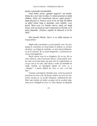 PAULO COELHO – UNSPREZECE MINUTE 
pentru o perioada considerabila. 
Unul dintre aceste „gînduri negative” era posibi-litatea 
de a nu-l mai revedea. Cu nitica practica si multa 
rabdare, izbuti sa-l transforme într-un „gînd pozitiv”: 
dupa plecarea ei, Geneva avea sa fie un chip de barbat 
cu parul foarte lung si demodat, surîs infantil, voce 
grava. Daca avea s-o întrebe cineva, multi ani dupa 
aceea, cum era locul pe care-l cunoscuse în tinerete, ar fi 
putut raspunde: „Frumos, capabil sa iubeasca si sa fie 
iubit.” 
Din jurnalul Mariei, într-o zi cu slaba miscare la 
170 
Copacabana: 
Dupa atîta convietuire cu persoanele care vin aici, 
ajung la concluzia ca sexul poate fi utilizat ca oricare 
alt drog: ca sa fugi de realitate, ca sa-ti uiti problemele, 
ca sa te relaxezi. Si, ca toate drogurile, e o practica no-civa 
si distrugatoare. 
Daca cineva vrea sa se drogheze, fie cu sex, fie cu 
orice altceva, asta îl priveste direct; consecintele acte-lor 
sale vor fi mai bune sau mai rele în conformitate cu 
cel pe care si l-a ales. Dar daca e vorba sa înaintam în 
viata, trebuie sa întelegem faptul ca ceea ce e 
„bunisor” e foarte diferit de ceea ce este „cel mai 
bun”. 
Contrar convingerii clientilor mei, sexul nu poate fi 
practicat la orice ora. În fiecare dintre noi este un cea-sornic 
ascuns si, ca sa faci dragoste, aratatoarele am-bilor 
insi trebuie sa indice aceeasi ora la acelasi timp. 
Asta nu se întîmpla în orice zi. Cine iubeste nu depinde 
 