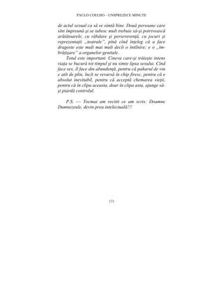 PAULO COELHO – UNSPREZECE MINUTE 
de actul sexual ca sa se simta bine. Doua persoane care 
sînt împreuna si se iubesc mult trebuie sa-si potriveasca 
aratatoarele, cu rabdare si perseverenta, cu jocuri si 
reprezentatii „teatrale”, pîna cînd înteleg ca a face 
dragoste este mult mai mult decît o întîlnire; e o „îm-bratisare” 
a organelor genitale. 
Totul este important. Cineva care-si traieste intens 
viata se bucura tot timpul si nu simte lipsa sexului. Cînd 
face sex, îl face din abundenta, pentru ca paharul de vin 
e atît de plin, încît se revarsa în chip firesc, pentru ca e 
absolut inevitabil, pentru ca accepta chemarea vietii, 
pentru ca în clipa aceasta, doar în clipa asta, ajunge sa-si 
piarda controlul. 
P.S. — Tocmai am recitit ce am scris: Doamne 
Dumnezeule, devin prea intelectuala!!! 
171 
 