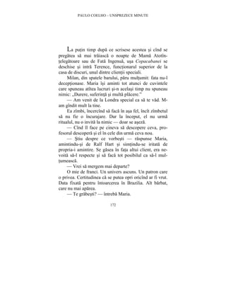 PAULO COELHO – UNSPREZECE MINUTE 
La putin timp dupa ce scrisese acestea si cînd se 
pregatea sa mai traiasca o noapte de Mama Atotîn-telegatoare 
sau de Fata Ingenua, usa Copacabanei se 
deschise si intra Terence, functionarul superior de la 
casa de discuri, unul dintre clientii speciali. 
Milan, din spatele barului, paru multumit: fata nu-l 
deceptionase. Maria îsi aminti tot atunci de cuvintele 
care spuneau atîtea lucruri si-n acelasi timp nu spuneau 
nimic: „Durere, suferinta si multa placere.” 
— Am venit de la Londra special ca sa te vad. M-am 
gîndit mult la tine. 
Ea zîmbi, încercînd sa faca în asa fel, încît zîmbetul 
sa nu fie o încurajare. Dar la început, el nu urma 
ritualul, nu o invita la nimic — doar se aseza. 
— Cînd îl face pe cineva sa descopere ceva, pro-fesorul 
descopera si el în cele din urma ceva nou. 
— Stiu despre ce vorbesti — raspunse Maria, 
amintindu-si de Ralf Hart si simtindu-se iritata de 
propria-i amintire. Se gasea în fata altui client, era ne-voita 
sa-l respecte si sa faca tot posibilul ca sa-l mul-tumeasca. 
— Vrei sa mergem mai departe? 
O mie de franci. Un univers ascuns. Un patron care 
o privea. Certitudinea ca se putea opri oricînd ar fi vrut. 
Data fixata pentru întoarcerea în Brazilia. Alt barbat, 
care nu mai aparea. 
— Te grabesti? — întreba Maria. 
172 
 