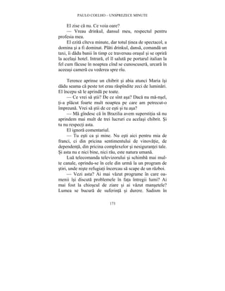 PAULO COELHO – UNSPREZECE MINUTE 
El zise ca nu. Ce voia oare? 
— Vreau drinkul, dansul meu, respectul pentru 
173 
profesia mea. 
El ezita cîteva minute, dar totul tinea de spectacol, a 
domina si a fi dominat. Plati drinkul, dansa, comanda un 
taxi, îi dadu banii în timp ce traversau orasul si se oprira 
la acelasi hotel. Intrara, el îl saluta pe portarul italian la 
fel cum facuse în noaptea cînd se cunoscusera, urcara în 
aceeasi camera cu vederea spre rîu. 
Terence aprinse un chibrit si abia atunci Maria îsi 
dadu seama ca peste tot erau raspîndite zeci de luminari. 
El începu sa le aprinda pe toate. 
— Ce vrei sa stii? De ce sînt asa? Daca nu ma-nsel, 
ti-a placut foarte mult noaptea pe care am petrecut-o 
împreuna. Vrei sa stii de ce esti si tu asa? 
— Ma gîndesc ca în Brazilia avem superstitia sa nu 
aprindem mai mult de trei lucruri cu acelasi chibrit. Si 
tu nu respecti asta. 
El ignora comentariul. 
— Tu esti ca si mine. Nu esti aici pentru mia de 
franci, ci din pricina sentimentului de vinovatie, de 
dependenta, din pricina complexelor si nesigurantei tale. 
Si asta nu e nici bine, nici rau, este natura umana. 
Lua telecomanda televizorului si schimba mai mul-te 
canale, oprindu-se în cele din urma la un program de 
stiri, unde niste refugiati încercau sa scape de un razboi. 
— Vezi asta? Ai mai vazut programe în care oa-menii 
îsi discuta problemele în fata întregii lumi? Ai 
mai fost la chioscul de ziare si ai vazut mansetele? 
Lumea se bucura de suferinta si durere. Sadism în 
 