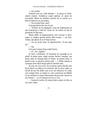 PAULO COELHO – UNSPREZECE MINUTE 
— Jos rochia. 
Ordinul veni sec, fara dorinta — si totusi cu încar-catura 
erotica. Tinîndu-si capul aplecat, în semn de 
reverenta, Maria îsi desfacu nasturii de la rochie si o 
lasa sa alunece jos, pe podea. 
— Nu te porti bine, stiai? 
Cravasa plesni din nou în aer. 
— Trebuie sa fii pedepsita. Cum de îndrazneste sa 
ma contrarieze o fata de vîrsta ta? Ar trebui sa stai în 
genunchi în fata mea. 
Maria dadu sa îngenuncheze, dar cravasa o între-rupse; 
îi atingea pentru prima data carnea — pe fese. 
Ardea, dar parea sa nu fi lasat semne. 
— Eu nu ti-am spus sa îngenunchezi. Ti-am spus 
176 
eu? 
— Nu. 
Cravasa îi atinse înca o data fesele. 
— Zi: „Nu, stapîne.” 
Si înca o sfichiuire. O fractiune de secunda ea se 
gîndi ca putea pune capat acestor lucruri imediat; sau 
putea opta sa mearga pîna la sfîrsit, nu pentru bani, ci 
pentru ceea ce spusese prima oara — o fiinta umana se 
cunoaste doar daca merge pîna la limitele sale. 
Si asta era ceva nou; era aventura, putea decide mai 
tîrziu daca i-ar placea sa continue, dar în acea clipa, ea 
înceta sa mai fie tînara care avea trei obiective în viata, 
care cîstiga bani cu trupul ei, care cunoscuse un barbat 
cu un semineu si istorii interesante de povestit. Acolo nu 
era nimeni — si a fi nimeni era tot ce visa. 
— Scoate-ti rochia. Si mergi dintr-o parte în alta, ca 
sa te pot vedea. 
 
