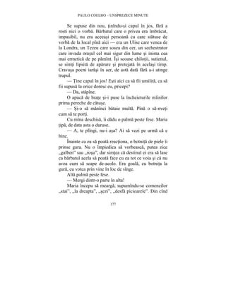 PAULO COELHO – UNSPREZECE MINUTE 
Se supuse din nou, tinîndu-si capul în jos, fara a 
rosti nici o vorba. Barbatul care o privea era îmbracat, 
impasibil, nu era aceeasi persoana cu care statuse de 
vorba de la local pîna aici — era un Ulise care venea de 
la Londra, un Tezeu care sosea din cer, un sechestrator 
care invada orasul cel mai sigur din lume si inima cea 
mai ermetica de pe pamînt. Îsi scoase chilotii, sutienul, 
se simti lipsita de aparare si protejata în acelasi timp. 
Cravasa pocni iarasi în aer, de asta data fara a-i atinge 
trupul. 
— Tine capul în jos! Esti aici ca sa fii umilita, ca sa 
fii supusa la orice doresc eu, pricepi? 
— Da, stapîne. 
O apuca de brate si-i puse la încheieturile mîinilor 
177 
prima pereche de catuse. 
— Si-o sa manînci bataie multa. Pîna o sa-nveti 
cum sa te porti. 
Cu mîna deschisa, îi dadu o palma peste fese. Maria 
tipa, de data asta o duruse. 
— A, te plîngi, nu-i asa? Ai sa vezi pe urma ca e 
bine. 
Înainte ca ea sa poata reactiona, o botnita de piele îi 
prinse gura. Nu o împiedica sa vorbeasca, putea zice 
„galben” sau „rosu”, dar simtea ca destinul ei era sa lase 
ca barbatul acela sa poata face cu ea tot ce voia si ca nu 
avea cum sa scape de-acolo. Era goala, cu botnita la 
gura, cu votca prin vine în loc de sînge. 
Alta palma peste fese. 
— Mergi dintr-o parte în alta! 
Maria începu sa mearga, supumîndu-se comenzilor 
„stai”, „la dreapta”, „sezi”, „desfa picioarele”. Din cînd 
 