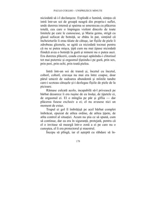 PAULO COELHO – UNSPREZECE MINUTE 
niciodata sa i-l declanseze. Exploda o lumina, simtea ca 
intra într-un soi de groapa neagra din propriu-i suflet, 
unde durerea intensa si spaima se amestecau cu placerea 
totala, cea care o împingea violent dincolo de toate 
limitele pe care le cunoscuse, si Maria gemu, striga cu 
glasul sufocat de botnita, se zbatu în pat, simtind ca 
încheieturile îi erau taiate de catuse, iar fîsiile de piele îi 
zdrobeau gleznele, se agita ca niciodata tocmai pentru 
ca nu se putea misca, tipa cum nu mai tipase niciodata 
fiindca avea o botnita la gura si nimeni nu o putea auzi. 
Era durerea placerii, coada cravasei apasîndu-i clitorisul 
tot mai puternic si orgasmul tîsnindu-i pe gura, prin sex, 
prin pori, prin ochi, prin toata pielea. 
Intra într-un soi de transa si, încetul cu încetul, 
coborî, coborî, cravasa nu mai era între coapse, doar 
parul umezit de sudoarea abundenta si mîinile tandre 
care-i scoteau catusele si-i dezlegau fîsiile de piele de la 
picioare. 
Ramase culcata acolo, incapabila sa-l priveasca pe 
barbat deoarece îi era rusine de ea însasi, de tipetele ei, 
de orgasmul ei. El o mîngîia pe par si gîfîia — dar 
placerea fusese exclusiv a ei; el nu avusese nici un 
moment de extaz. 
Trupul ei gol îl îmbratisa pe acel barbat complet 
îmbracat, epuizat de atîtea ordine, de atîtea tipete, de 
atîta control al situatiei. Acum nu stia ce sa spuna, cum 
sa continue, dar ea era în siguranta, protejata, pentru ca 
el o invitase sa mearga într-o zona a ei pe care nu o 
cunostea, el îi era protectorul si maestrul. 
Începu sa plînga, iar el astepta cu rabdare sa în- 
179 
 