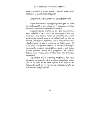 PAULO COELHO – UNSPREZECE MINUTE 
asupra studiilor si dadu uitarii o vreme lucrul acela 
miraculos si asasin numit Dragoste. 
Din jurnalul Mariei, cînd avea saptesprezece ani: 
Scopul meu este sa înteleg dragostea. Stiu ca eram 
vie cînd am iubit si mai stiu ca tot ce am acum, oricît ar 
parea de interesant, nu ma entuziasmeaza. 
Dragostea însa e teribila: le-am vazut pe prietenele 
mele suferind si nu vreau sa mi se-ntîmple si mie asa 
ceva. Ele, care înainte rîdeau de inocenta mea, acum 
ma întreaba cum de reusesc sa-i domin atît de bine pe 
barbati. Surîd si tac, pentru ca stiu ca remediul este mai 
rau decît durerea: pur si simplu nu ma îndragostesc. Pe 
zi ce trece, vad si mai limpede ca barbatii sînt fragili, 
inconstanti, nesiguri, surprinzatori... pîna si unii tati ai 
acestor prietene mi-au facut propuneri, am refuzat. 
Înainte eram socata, acum cred ca totul tine de natura 
masculina. 
Desi scopul meu e sa înteleg dragostea, desi sufar 
din cauza persoanelor carora mi-am încredintat inima, 
vad ca cei care mi-au atins sufletul n-au reusit sa-mi 
trezeasca trupul, iar cei care mi-au mîngîiat trupul n-au 
reusit sa-mi atinga sufletul. 
18 
 