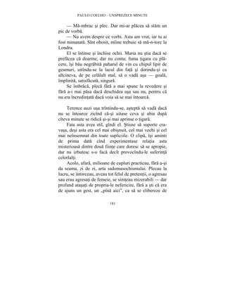 PAULO COELHO – UNSPREZECE MINUTE 
— Ma-mbrac si plec. Dar mi-ar placea sa stam un 
181 
pic de vorba. 
— Nu avem despre ce vorbi. Asta am vrut, iar tu ai 
fost minunata. Sînt obosit, mîine trebuie sa ma-n-torc la 
Londra. 
El se întinse si închise ochii. Maria nu stia daca se 
prefacea ca doarme, dar nu conta; fuma tigara cu pla-cere, 
îsi bau negrabita paharul de vin cu chipul lipit de 
geamuri, uitîndu-se la lacul din fata si dorindu-si ca 
altcineva, de pe celalalt mal, sa o vada asa — goala, 
împlinita, satisfacuta, singura. 
Se îmbraca, pleca fara a mai spune la revedere si 
fara a-i mai pasa daca deschidea usa sau nu, pentru ca 
nu era încredintata daca voia sa se mai întoarca. 
Terence auzi usa trîntindu-se, astepta sa vada daca 
nu se întoarce zicînd ca-si uitase ceva si abia dupa 
cîteva minute se ridica si-si mai aprinse o tigara. 
Fata asta avea stil, gîndi el. Stiuse sa suporte cra-vasa, 
desi asta era cel mai obisnuit, cel mai vechi si cel 
mai neînsemnat din toate supliciile. O clipa, îsi aminti 
de prima data cînd experimentase relatia asta 
misterioasa dintre doua fiinte care doresc sa se apropie, 
dar nu izbutesc s-o faca decît provocîndu-le suferinta 
celorlalti. 
Acolo, afara, milioane de cupluri practicau, fara a-si 
da seama, zi de zi, arta sadomasochismului. Plecau la 
lucru, se întorceau, aveau tot felul de pretentii, o agresau 
sau erau agresati de femeie, se simteau mizerabili — dar 
profund atasati de propria-le nefericire, fara a sti ca era 
de ajuns un gest, un „pîna aici”, ca sa se elibereze de 
 