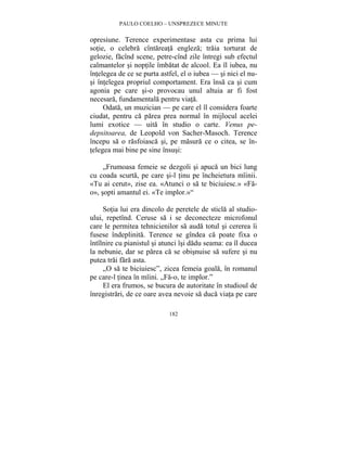 PAULO COELHO – UNSPREZECE MINUTE 
opresiune. Terence experimentase asta cu prima lui 
sotie, o celebra cîntareata engleza; traia torturat de 
gelozie, facînd scene, petre-cînd zile întregi sub efectul 
calmantelor si noptile îmbatat de alcool. Ea îl iubea, nu 
întelegea de ce se purta astfel, el o iubea — si nici el nu-si 
întelegea propriul comportament. Era însa ca si cum 
agonia pe care si-o provocau unul altuia ar fi fost 
necesara, fundamentala pentru viata. 
Odata, un muzician — pe care el îl considera foarte 
ciudat, pentru ca parea prea normal în mijlocul acelei 
lumi exotice — uita în studio o carte. Venus pe-depsitoarea, 
de Leopold von Sacher-Masoch. Terence 
începu sa o rasfoiasca si, pe masura ce o citea, se în-telegea 
mai bine pe sine însusi: 
„Frumoasa femeie se dezgoli si apuca un bici lung 
cu coada scurta, pe care si-l tinu pe încheietura mîinii. 
«Tu ai cerut», zise ea. «Atunci o sa te biciuiesc.» «Fa-o 
», sopti amantul ei. «Te implor.»“ 
Sotia lui era dincolo de peretele de sticla al studio-ului, 
repetînd. Ceruse sa i se deconecteze microfonul 
care le permitea tehnicienilor sa auda totul si cererea îi 
fusese îndeplinita. Terence se gîndea ca poate fixa o 
întîlnire cu pianistul si atunci îsi dadu seama: ea îl ducea 
la nebunie, dar se parea ca se obisnuise sa sufere si nu 
putea trai fara asta. 
„O sa te biciuiesc”, zicea femeia goala, în romanul 
pe care-l tinea în mîini. „Fa-o, te implor.” 
El era frumos, se bucura de autoritate în studioul de 
înregistrari, de ce oare avea nevoie sa duca viata pe care 
182 
 