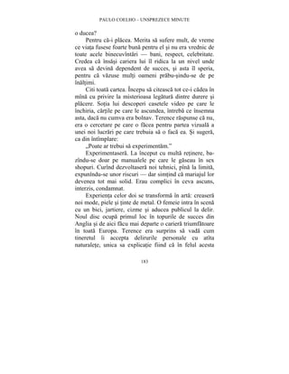 PAULO COELHO – UNSPREZECE MINUTE 
183 
o ducea? 
Pentru ca-i placea. Merita sa sufere mult, de vreme 
ce viata fusese foarte buna pentru el si nu era vrednic de 
toate acele binecuvîntari — bani, respect, celebritate. 
Credea ca însasi cariera lui îl ridica la un nivel unde 
avea sa devina dependent de succes, si asta îl speria, 
pentru ca vazuse multi oameni prabu-sindu-se de pe 
înaltimi. 
Citi toata cartea. Începu sa citeasca tot ce-i cadea în 
mîna cu privire la misterioasa legatura dintre durere si 
placere. Sotia lui descoperi casetele video pe care le 
închiria, cartile pe care le ascundea, întreba ce însemna 
asta, daca nu cumva era bolnav. Terence raspunse ca nu, 
era o cercetare pe care o facea pentru partea vizuala a 
unei noi lucrari pe care trebuia sa o faca ea. Si sugera, 
ca din întîmplare: 
„Poate ar trebui sa experimentam.” 
Experimentasera. La început cu multa retinere, ba-zîndu- 
se doar pe manualele pe care le gaseau în sex 
shopuri. Curînd dezvoltasera noi tehnici, pîna la limita, 
expunîndu-se unor riscuri — dar simtind ca mariajul lor 
devenea tot mai solid. Erau complici în ceva ascuns, 
interzis, condamnat. 
Experienta celor doi se transforma în arta: creasera 
noi mode, piele si tinte de metal. O femeie intra în scena 
cu un bici, jartiere, cizme si aducea publicul la delir. 
Noul disc ocupa primul loc în topurile de succes din 
Anglia si de aici facu mai departe o cariera triumfatoare 
în toata Europa. Terence era surprins sa vada cum 
tineretul îi accepta delirurile personale cu atîta 
naturalete, unica sa explicatie fiind ca în felul acesta 
 