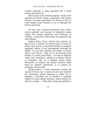PAULO COELHO – UNSPREZECE MINUTE 
violenta reprimata se putea manifesta sub o forma 
intensa, dar inofensiva. 
Biciul ajunse sa fie simbolul grupului, începu sa fie 
reprodus pe tricouri, tatuaje, autocolante, carti postale 
ilustrate. Formatia intelectuala a lui Terence îl facu sa 
caute originea acelui fenomen, ca sa se înteleaga mai 
bine pe sine însusi. 
Nu erau, cum îi spusese prostituatei cînd se întîl-nisera, 
penitentii care încercau sa îndeparteze ciuma 
neagra. Din noaptea timpurilor, omul întelesese ca 
suferinta, o data privita fara teama, era pasaportul sau 
catre libertate. 
Egiptul, Roma, Persia cultivau deja notiunea ca, 
daca un om se sacrifica, îsi salveaza tara sau lumea. În 
China, daca avea loc o catastrofa naturala, era pedepsit 
împaratul, întrucît el era reprezentantul divinitatii pe 
pamînt. Cei mai buni razboinici din Sparta, în Grecia 
antica, erau biciuiti o data pe an, de dimineata pîna 
noaptea, în cinstea zeitei Diana — în timp ce multimea 
striga vorbe stimulative, cerîndu-le sa suporte durerea 
cu demnitate, caci ea îi pregatea pentru lumea 
razboaielor. La sfîrsitul zilei, preotii examinau ranile 
lasate pe spinarile razboinicilor si cu ajutorul lor 
prevedeau viitorul cetatii. 
Parintii pustiei, o veche comunitate crestina din 
secolul al IV-lea care se reunea în jurul unei mînastiri 
din Alexandria, utilizau flagelarea ca mijloc de în-departare 
a diavolilor sau de dovedire a inutilitatii 
trupului în cursul cautarii spirituale. Istoria sfintilor era 
plina de exemple — Sfînta Roza alerga prin gradina în 
184 
 