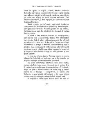 PAULO COELHO – UNSPREZECE MINUTE 
timp ce spinii îi sfîsiau carnea; Sfîntul Dominic 
Loricatus se biciuia sistematic în fiecare noapte înainte 
de a adormi; martirii se ofereau de bunavoie mortii lente 
pe cruce sau sfîsiati de coltii fiarelor salbatice. Toti 
spuneau ca durerea, o data depasita, era capabila sa duca 
la extazul religios. 
Studii recente, neconfirmate, indicau ca în rani se 
dezvolta un fel de ciuperca cu proprietati halucinogene, 
care provoca viziunile. Placerea parea atît de intensa, 
încît practica a iesit din mînastiri si a început sa cîstige 
întreaga lume. 
În 1718, a fost publicat Tratatul de autoflagelare, 
care învata cum sa descoperi placerea prin intermediul 
durerii, dar fara sa aduci vatamari corpului. La sfîrsitul 
acelui secol, existau zeci de locuri în Europa unde insii 
sufereau ca sa ajunga la bucurie. Sînt consemnati regi si 
printese care porunceau sa fie biciuiti de sclavii lor, pîna 
ce descoperisera ca placerea statea nu doar în bataie, ci 
si în provocarea durerii — desi era mai epuizant si mai 
putin agreabil. 
În timp ce-si fuma tigara, Terence încerca o anume 
placere la gîndul ca cea mai mare parte din omenire nu 
ar putea întelege niciodata ceea ce gîndea el. 
Nu avea importanta: apartinea unui club închis, 
numai cei alesi aveau acces. Îsi aminti iar ca tortura de a 
fi casatorit se transformase în miracolul de a fi casatorit. 
Sotia lui stia ca vizita Geneva în acest scop si faptul 
acesta nu o deranja — dimpotriva, în lumea asta 
bolnava, ea era fericita ca barbatul ei îsi putea obtine 
recompensa dorita dupa o saptamîna de munca grea. 
În timp ce-si fuma tigara privind lacul din fata fe- 
185 
 