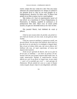 PAULO COELHO – UNSPREZECE MINUTE 
restrei, simtea din nou vointa de a trai. Fata care iesise 
adineauri din camera întelesese tot. Simtea ca sufletul îi 
era apropiat de-al ei, desi nu era înca pregatit sa se 
îndragosteasca, deoarece îsi iubea sotia. Îi placea însa 
gîndul ca era liber si putea visa la o noua legatura. 
Mai trebuia sa o faca sa experimenteze lucrul cel 
mai dificil: sa o transforme în Venus Pedepsitoarea, în 
Dominatrix, în Stapîna, capabila sa umileasca si sa 
pedepseasca fara mila. Daca avea sa treaca proba 
aceasta, era gata sa-i deschida inima si sa o lase sa intre. 
Din jurnalul Mariei, înca îmbatata de votca si 
186 
placere: 
Cînd nu mai aveam nimic de pierdut, am primit to-tul. 
Cînd am încetat a fi cine eram, m-am gasit pe mine 
însami. 
Cînd am cunoscut umilinta si supunerea totala, am 
devenit libera. Nu stiu daca sînt bolnava, daca totul n-a 
fost decît un vis sau daca se va întîmpla o singura data. 
Stiu ca pot sa traiesc fara asta, dar mi-ar placea sa-l 
întîlnesc din nou, sa repet experienta, sa merg mai 
departe decît am fost. 
Eram un pic speriata de durere, dar ea n-a fost la 
fel de tare ca umilinta — era doar un pretext. În mo-mentul 
cînd am avut primul orgasm dupa multe luni, în 
ciuda numerosilor barbati si numeroaselor lucruri 
diferite pe care le-au facut cu trupul meu, m-am simtit 
— oare o fi cu putinta asa ceva? — mai aproape de 
Dumnezeu. Mi-am amintit de ceea ce a spus el despre 
ciuma neagra, despre clipa în care flagelantii, oferindu- 
 