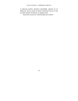 PAULO COELHO – UNSPREZECE MINUTE 
si durerea pentru salvarea umanitatii, gaseau în ea 
placerea. Eu nu voiam sa salvez omenirea sau pe el sau 
pe mine însami. Eram pur si simplu acolo. 
Sexul este arta de a controla lipsa de control. 
187 
 