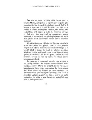 PAULO COELHO – UNSPREZECE MINUTE 
Nu era un teatru, se aflau chiar într-o gara, la 
cererea Mariei, care poftea la o pizza care se putea gasi 
numai acolo. Nu strica sa fie nitel capricioasa. Ralf ar fi 
trebuit sa apara cu o zi mai devreme, cînd înca era o 
femeie în cautare de dragoste, semineu, vin, dorinta. Dar 
viata facuse alta alegere si astazi îsi petrecuse întreaga 
zi fara a-si face exercitiul de concentrare asupra 
sunetelor si prezentului, pur si simplu pentru ca nu se 
mai gîndise la el, descoperise lucruri care o interesau 
mai mult. 
Ce sa faca oare cu barbatul de lînga ea, mîncînd o 
pizza care poate nu-i placea, doar ca sa-si omoare 
timpul si sa astepte momentul cînd avea sa mearga la el 
acasa? Cînd el intrase în local si-i oferise un drink, 
Maria se gîndise sa-i spuna ca nu o mai interesa, ca-si 
gasise pe altcineva; pe de alta parte, simtea o extra-ordinara 
nevoie sa stea de vorba cu cineva despre 
188 
noaptea precedenta. 
Încercase cu o prostituata sau alta care serveau si 
ele „clienti speciali”, dar nici una nu-i daduse mai multa 
atentie, deoarece Maria era experta, învata repede, se 
transformase într-o mare amenintare la Copacabana. 
Ralf Hart, dintre toti barbatii pe care-i cunostea, era 
pesemne unicul care ar fi putut întelege, caci Milan îl 
considera „client special”. El înca o privea cu ochii 
stralucitori de iubire si asta facea totul mai dificil, mai 
bine sa nu-i spuna nimic. 
 
