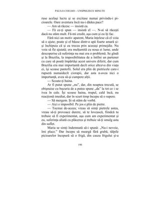 PAULO COELHO – UNSPREZECE MINUTE 
ruse acelasi lucru si se excitase numai privindu-i pi-cioarele. 
Oare aventura înca nu-i dadea pace? 
— Am sa racesc — insista ea. 
— Fa ce-ti spun — insista el —. N-ai sa racesti 
daca nu stam mult. Fa-mi credit, asa cum si eu îti fac. 
Fara nici un motiv aparent, Maria întelese ca el voia 
sa o ajute; poate si el bause dintr-o apa foarte amara si-si 
închipuia ca si ea trecea prin aceeasi primejdie. Nu 
voia sa fie ajutata; era multumita cu noua ei lume, unde 
descoperise ca suferinta nu mai era o problema. Se gîndi 
si la Brazilia, la imposibilitatea de a întîlni un partener 
cu care sa poata împartasi acest univers diferit, dar cum 
Brazilia era mai importanta decît orice altceva din viata 
ei, îsi scoase pantofii. Solul era plin de pietricele care-i 
rupsera numaidecît ciorapii, dar asta n-avea nici o 
importanta, avea sa-si cumpere altii. 
— Scoate-ti haina. 
Ar fi putut spune „nu”, dar, din noaptea trecuta, se 
obisnuise cu bucuria de a putea spune „da” la tot ce i se 
ivea în cale. Îsi scoase haina, trupul, cald înca, nu 
reactiona imediat, dar în scurt timp începu sa o supere. 
— Sa mergem. Si sa stam de vorba. 
— Aici e imposibil. Pe jos e plin de pietre. 
— Tocmai de-aceea; vreau sa simti pietrele astea, 
vreau sa-ti provoace durere, sa te loveasca, fiindca tu 
trebuie sa fi experimentat, asa cum am experimentat si 
eu, suferinta aliata cu placerea si trebuie sa-ti smulg asta 
din suflet. 
Maria se simti îndemnata sa-i spuna: „Nu-i nevoie, 
îmi place.” Dar începu sa mearga fara graba, talpile 
picioarelor începura sa o friga, din cauza frigului si-a 
190 
 