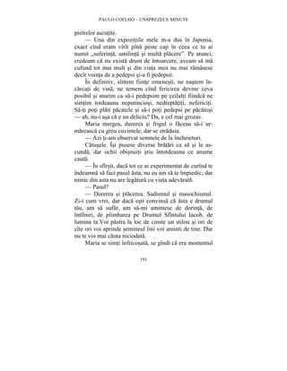 PAULO COELHO – UNSPREZECE MINUTE 
191 
pietrelor ascutite. 
— Una din expozitiile mele m-a dus în Japonia, 
exact cînd eram vîrît pîna peste cap în ceea ce tu ai 
numit „suferinta, umilinta si multa placere”. Pe atunci, 
credeam ca nu exista drum de întoarcere, aveam sa ma 
cufund tot mai mult si din viata mea nu mai ramasese 
decît vointa de a pedepsi si-a fi pedepsit. 
În definitiv, sîntem fiinte omenesti, ne nastem în-carcati 
de vina, ne temem cînd fericirea devine ceva 
posibil si murim ca sa-i pedepsim pe ceilalti fiindca ne 
simtim totdeauna neputinciosi, nedreptatiti, nefericiti. 
Sa-ti poti plati pacatele si sa-i poti pedepsi pe pacatosi 
— ah, nu-i asa ca e un deliciu? Da, e cel mai grozav. 
Maria mergea, durerea si frigul o faceau sa-i ur-mareasca 
cu greu cuvintele, dar se straduia. 
— Azi ti-am observat semnele de la încheieturi. 
Catusele. Îsi pusese diverse bratari ca sa si le as-cunda, 
dar ochii obisnuiti stiu întotdeauna ce anume 
cauta. 
— În sfîrsit, daca tot ce ai experimentat de curînd te 
îndeamna sa faci pasul asta, nu eu am sa te împiedic; dar 
nimic din asta nu are legatura cu viata adevarata. 
— Pasul? 
— Durerea si placerea. Sadismul si masochismul. 
Zi-i cum vrei, dar daca esti convinsa ca asta e drumul 
tau, am sa sufar, am sa-mi amintesc de dorinta, de 
întîlniri, de plimbarea pe Drumul Sfîntului Iacob, de 
lumina ta.Voi pastra la loc de cinste un stilou si ori de 
cîte ori voi aprinde semineul îmi voi aminti de tine. Dar 
nu te voi mai cauta niciodata. 
Maria se simti înfricosata, se gîndi ca era momentul 
 