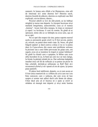 PAULO COELHO – UNSPREZECE MINUTE 
oamenii, în lumea asta sfînta a lui Dumnezeu, erau atît 
de interesati sa-i arate durerea lor? Durerea sacra, 
durerea însotita de placere, durerea cu explicatii sau fara 
explicatii, era tot durere, durere... 
Piciorul zdrelit se lovi de alta piatra, ea îsi înabusi 
strigatul si merse mai departe. La început încercase sa-si 
mentina integritatea, autocontrolul, ceea ce el numea 
„lumina”. Acum însa abia mergea, în timp ce stomacul 
si capul i se învîrteau: îi veni sa vomite. Se gîndi sa se 
opreasca, nimic din ce se întîmpla nu avea sens, asa ca 
nu se opri. 
Nu se opri din respect de sine; putea suporta mersul 
acela cu picioarele goale oricît va fi fost nevoie, pentru 
ca, oricum, nu putea dura toata viata. Si, brusc, alt gînd 
fulgera spatiul: si daca cumva a doua zi nu se va putea 
duce la Copacabana din cauza unei probleme serioase 
la picioare sau a unei febre provocate de gripa care, era 
sigura, avea sa se instaleze în trupul ei sumar îmbracat? 
Se gîndi la clientii care o asteptau, la Milan care avea 
atîta încredere în ea, la banii pe care nu i-ar mai cîstiga, 
la ferma, la parintii mîndri de ea. Dar suferinta îndeparta 
imediat orice alt fel de reflectie si ea punea un picior în 
fata celuilalt, dorindu-si nebuneste ca Ralf Hart sa-i 
recunoasca efortul si sa-i spuna ca era de ajuns, îsi putea 
pune pantofii. 
El parea însa indiferent, departe, ca si cum aceea ar 
fi fost unica maniera de a o elibera de ceva care nu-i era 
bine cunoscut, care o seducea, dar care avea sa lase 
asupra ei semne mai adînci decît cele lasate de catuse. 
Chiar daca stia ca el încerca sa o ajute si oricît se 
straduia sa mearga mai departe si sa-si arate lumina 
193 
 