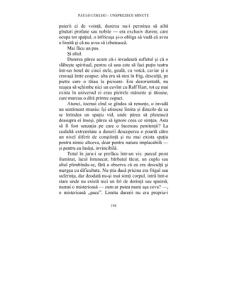 PAULO COELHO – UNSPREZECE MINUTE 
puterii ei de vointa, durerea nu-i permitea sa aiba 
gînduri profane sau nobile — era exclusiv durere, care 
ocupa tot spatiul, o înfricosa si-o obliga sa vada ca avea 
o limita si ca nu avea sa izbuteasca. 
Mai facu un pas. 
Si altul. 
Durerea parea acum ca-i invadeaza sufletul si ca o 
slabeste spiritual, pentru ca una este sa faci putin teatru 
într-un hotel de cinci stele, goala, cu votca, caviar si o 
cravasa între coapse; alta era sa stea în frig, desculta, pe 
pietre care o taiau la picioare. Era dezorientata, nu 
reusea sa schimbe nici un cuvînt cu Ralf Hart, tot ce mai 
exista în universul ei erau pietrele marunte si taioase, 
care marcau o dîra printre copaci. 
Atunci, tocmai cînd se gîndea sa renunte, o invada 
un sentiment straniu: îsi atinsese limita si dincolo de ea 
se întindea un spatiu vid, unde parea sa pluteasca 
deasupra ei însesi, parea sa ignore ceea ce simtea. Asta 
sa fi fost senzatia pe care o încercau penitentii? La 
cealalta extremitate a durerii descoperea o poarta catre 
un nivel diferit de constiinta si nu mai exista spatiu 
pentru nimic altceva, doar pentru natura implacabila — 
si pentru ea însasi, invincibila. 
Totul în juru-i se prefacu într-un vis: parcul prost 
iluminat, lacul întunecat, barbatul tacut, un cuplu sau 
altul plimbîndu-se, fara a observa ca ea era desculta si 
mergea cu dificultate. Nu stia daca pricina era frigul sau 
suferinta, dar deodata nu-si mai simti corpul, intra într-o 
stare unde nu exista nici un fel de dorinta sau spaima, 
numai o misterioasa — cum ar putea numi asa ceva? —, 
o misterioasa „pace”. Limita durerii nu era propria-i 
194 
 