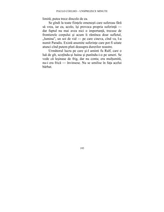 PAULO COELHO – UNSPREZECE MINUTE 
limita; putea trece dincolo de ea. 
Se gîndi la toate fiintele omenesti care sufereau fara 
sa vrea, iar ea, acolo, îsi provoca propria suferinta — 
dar faptul nu mai avea nici o importanta, trecuse de 
frontierele corpului si acum îi ramînea doar sufletul, 
„lumina”, un soi de vid — pe care cineva, cînd va, l-a 
numit Paradis. Exista anumite suferinte care pot fi uitate 
atunci cînd putem pluti deasupra durerilor noastre. 
Urmatorul lucru pe care si-l aminti fu Ralf, care o 
lua de gît, scotîndu-si haina si punîndu-i-o pe umeri. Se 
vede ca lesinase de frig, dar nu conta; era multumita, 
nu-i era frica — învinsese. Nu se umilise în fata acelui 
barbat. 
195 
 