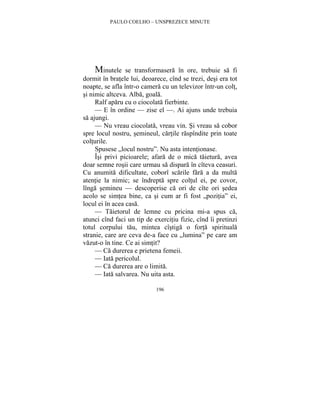 PAULO COELHO – UNSPREZECE MINUTE 
Minutele se transformasera în ore, trebuie sa fi 
dormit în bratele lui, deoarece, cînd se trezi, desi era tot 
noapte, se afla într-o camera cu un televizor într-un colt, 
si nimic altceva. Alba, goala. 
Ralf aparu cu o ciocolata fierbinte. 
— E în ordine — zise el —. Ai ajuns unde trebuia 
196 
sa ajungi. 
— Nu vreau ciocolata, vreau vin. Si vreau sa cobor 
spre locul nostru, semineul, cartile raspîndite prin toate 
colturile. 
Spusese „locul nostru”. Nu asta intentionase. 
Îsi privi picioarele; afara de o mica taietura, avea 
doar semne rosii care urmau sa dispara în cîteva ceasuri. 
Cu anumita dificultate, coborî scarile fara a da multa 
atentie la nimic; se îndrepta spre coltul ei, pe covor, 
lînga semineu — descoperise ca ori de cîte ori sedea 
acolo se simtea bine, ca si cum ar fi fost „pozitia” ei, 
locul ei în acea casa. 
— Taietorul de lemne cu pricina mi-a spus ca, 
atunci cînd faci un tip de exercitiu fizic, cînd îi pretinzi 
totul corpului tau, mintea cîstiga o forta spirituala 
stranie, care are ceva de-a face cu „lumina” pe care am 
vazut-o în tine. Ce ai simtit? 
— Ca durerea e prietena femeii. 
— Iata pericolul. 
— Ca durerea are o limita. 
— Iata salvarea. Nu uita asta. 
 