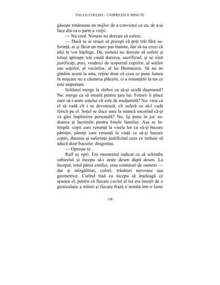 PAULO COELHO – UNSPREZECE MINUTE 
gaseste totdeauna un mijloc de a convietui cu ea, de a-si 
face din ea o parte a vietii. 
— Nu cred. Nimeni nu doreste sa sufere. 
— Daca tu ai reusit sa pricepi ca poti trai fara su-ferinta, 
ai si facut un mare pas înainte, dar sa nu crezi ca 
altii te vor întelege. Da, nimeni nu doreste sa sufere si 
totusi aproape toti cauta durerea, sacrificiul, si se simt 
justificati, puri, vrednici de respectul copiilor, al sotilor 
sau sotiilor, al vecinilor, al lui Dumnezeu. Sa nu ne 
gîndim acum la asta, retine doar ca ceea ce pune lumea 
în miscare nu e cautarea placerii, ci a renuntarii la tot ce 
este important. 
Soldatul merge la razboi ca sa-si ucida dusmanul? 
Nu: merge ca sa moara pentru tara lui. Femeii îi place 
oare sa-i arate sotului cît este de multumita? Nu: vrea ca 
el sa vada cît i se devoteaza, cît sufera ca sa-l vada 
fericit pe el. Sotul se duce oare la munca socotind ca-si 
va gasi împlinirea personala? Nu: îsi pune în joc su-doarea 
si lacrimile pentru binele familiei. Asa se în-tîmpla: 
copii care renunta la visele lor ca sa-si bucure 
parintii, parinti care renunta la viata ca sa-si bucure 
copiii, durerea si suferinta justificînd ceea ce trebuie sa 
aduca doar bucurie: dragostea. 
— Opreste-te. 
Ralf se opri. Era momentul indicat ca sa schimbe 
subiectul si începu sa-i arate desen dupa desen. La 
început, totul parea confuz, erau contururi de oameni — 
dar si mîzgalituri, culori, trasaturi nervoase sau 
geometrice. Curînd însa ea începu sa înteleaga ce 
spunea el, pentru ca fiecare cuvînt al lui era însotit de o 
gesticulatie a mîinii si fiecare fraza o instala într-o lume 
198 
 