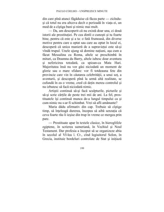 PAULO COELHO – UNSPREZECE MINUTE 
din care pîna atunci fagaduise ca facea parte — zicîndu-si 
ca totul nu era altceva decît o perioada în viata ei, un 
mod de a cîstiga bani si nimic mai mult. 
— Da, am descoperit ca nu exista doar una, ci doua 
istorii ale prostitutiei. Pe cea dintîi o cunosti si tu foarte 
bine, pentru ca este si a ta: o fata frumoasa, din diverse 
motive pentru care a optat sau care au optat în locul ei, 
descopera ca unica maniera de a supravietui este sa-si 
vînda trupul. Unele ajung sa domine natiuni, asa cum a 
facut Messalina cu Roma, altele se preschimba în 
mituri, ca Doamna du Barry, altele iubesc doar aventura 
si nefericirea totodata, ca spioan-ca Mata Hari. 
Majoritatea însa nu vor gasi niciodata un moment de 
glorie sau o mare sfidare: vor fi totdeauna fete din 
provincie care vin în cautarea celebritatii, a unui sot, a 
aventurii, si descopera pîna la urma alta realitate, se 
cufunda în ea o vreme, cred ca detin mereu controlul si 
nu izbutesc sa faca niciodata nimic. 
Artistii continua sa-si faca sculpturile, picturile si 
sa-si scrie cartile de peste trei mii de ani. La fel, pros-tituatele 
îsi continua munca de-a lungul timpului ca si 
cum nimic nu s-ar fi schimbat. Vrei sa afli amanunte? 
Maria dadu afirmativ din cap. Trebuie sa cîstige 
timp, sa înteleaga durerea, începea sa aiba senzatia ca 
ceva foarte rau îi iesise din trup în vreme ce mergea prin 
parc. 
— Prostituate apar în textele clasice, în hieroglifele 
egiptene, în scrierea sumeriana, în Vechiul si Noul 
Testament. Dar profesia a început sa se organizeze abia 
în secolul al VI-lea î. Cr., cînd legiuitorul Solon, în 
Grecia, instituie bordeluri controlate de Stat si initiaza 
199 
 