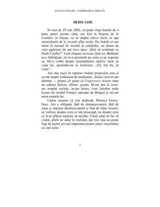 PAULO COELHO – UNSPREZECE MINUTE 
DEDICATIE 
În ziua de 29 mai 2002, cu putin timp înainte de a 
pune punct acestei carti, am fost la Pestera de la 
Lourdes, în Franta, ca sa umplu cîteva sticle cu apa 
miraculoasa de la izvorul aflat acolo. De îndata ce am 
intrat în terenul de incinta al catedralei, un domn de 
vreo saptezeci de ani mi-a spus: „Stiti ca semanati cu 
Paulo Coelho?” I-am raspuns ca eram chiar eu. Barbatul 
m-a îmbratisat, mi le-a prezentat pe sotia si pe nepoata 
sa. Mi-a vorbit despre însemnatatea cartilor mele în 
viata lui, spunîndu-mi în încheiere: „Ele ma fac sa 
visez.” 
Am mai auzit în repetate rînduri propozitia asta si 
ea ma umple totdeauna de multumire. Atunci însa m-am 
alarmat — pentru ca stiam ca Unsprezece minute trata 
un subiect delicat, izbitor, socant. M-am dus la izvor, 
am umplut sticlele, m-am întors, l-am întrebat unde 
locuia (în nordul Frantei, aproape de Belgia) si mi-am 
notat numele lui. 
Cartea aceasta va este dedicata, Maurice Grave-lines. 
Am o obligatie fata de dumneavoastra, fata de 
sotia si nepoata dumneavoastra si fata de mine însumi: 
sa vorbesc despre ceea ce ma preocupa, nu despre ceea 
ce le-ar placea tuturora sa asculte. Unele carti ne fac sa 
visam, altele ne aduc la realitate, dar nici una nu poate 
fugi de lucrul cel mai important pentru autor: onestitatea 
cu care scrie. 
2 
 