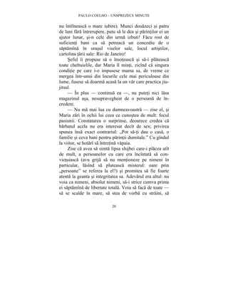 PAULO COELHO – UNSPREZECE MINUTE 
nu întîlneasca o mare iubire). Munci douazeci si patru 
de luni fara întrerupere, putu sa le dea si parintilor ei un 
ajutor lunar, si-n cele din urma izbuti! Facu rost de 
suficienti bani ca sa petreaca un concediu de o 
saptamîna în orasul viselor sale, locul artistilor, 
cartolina tarii sale: Rio de Janeiro! 
Seful îi propuse sa o însoteasca si sa-i plateasca 
toate cheltuielile, dar Maria îl minti, zicînd ca singura 
conditie pe care i-o impusese mama sa, de vreme ce 
mergea într-unui din locurile cele mai periculoase din 
lume, fusese sa doarma acasa la un var care practica jiu-jitsul. 
— În plus — continua ea —, nu puteti nici lasa 
magazinul asa, nesupravegheat de o persoana de în-credere. 
— Nu ma mai lua cu dumneavoastra — zise el, si 
Maria zari în ochii lui ceea ce cunostea de mult: focul 
pasiunii. Constatarea o surprinse, deoarece credea ca 
barbatul acela nu era interesat decît de sex; privirea 
spunea însa exact contrariul: „Pot sa-ti dau o casa, o 
familie si ceva bani pentru parintii dumitale.” Cu gîndul 
la viitor, se hotarî sa întretina vapaia. 
Zise ca avea sa simta lipsa slujbei care-i placea atît 
de mult, a persoanelor cu care era încîntata sa con-vietuiasca 
(avu grija sa nu mentioneze pe nimeni în 
particular, lasînd sa pluteasca misterul: oare prin 
„persoane” se referea la el?) si promitea sa fie foarte 
atenta la geanta si integritatea sa. Adevarul era altul: nu 
voia ca nimeni, absolut nimeni, sa-i strice cumva prima 
ei saptamîna de libertate totala. Voia sa faca de toate — 
sa se scalde în mare, sa stea de vorba cu straini, sa 
20 
 