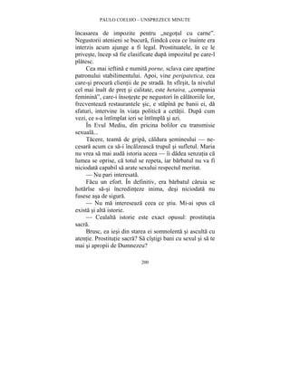 PAULO COELHO – UNSPREZECE MINUTE 
încasarea de impozite pentru „negotul cu carne”. 
Negustorii atenieni se bucura, fiindca ceea ce înainte era 
interzis acum ajunge a fi legal. Prostituatele, în ce le 
priveste, încep sa fie clasificate dupa impozitul pe care-l 
platesc. 
Cea mai ieftina e numita porne, sclava care apartine 
patronului stabilimentului. Apoi, vine peripatetica, cea 
care-si procura clientii de pe strada. In sfîrsit, la nivelul 
cel mai înalt de pret si calitate, este hetaira, „compania 
feminina”, care-i însoteste pe negustori în calatoriile lor, 
frecventeaza restaurantele sic, e stapîna pe banii ei, da 
sfaturi, intervine în viata politica a cetatii. Dupa cum 
vezi, ce s-a întîmplat ieri se întîmpla si azi. 
În Evul Mediu, din pricina bolilor cu transmisie 
200 
sexuala... 
Tacere, teama de gripa, caldura semineului — ne-cesara 
acum ca sa-i încalzeasca trupul si sufletul. Maria 
nu vrea sa mai auda istoria aceea — îi dadea senzatia ca 
lumea se oprise, ca totul se repeta, iar barbatul nu va fi 
niciodata capabil sa arate sexului respectul meritat. 
— Nu pari interesata. 
Facu un efort. În definitiv, era barbatul caruia se 
hotarîse sa-si încredinteze inima, desi niciodata nu 
fusese asa de sigura. 
— Nu ma intereseaza ceea ce stiu. Mi-ai spus ca 
exista si alta istorie. 
— Cealalta istorie este exact opusul: prostitutia 
sacra. 
Brusc, ea iesi din starea ei somnolenta si asculta cu 
atentie. Prostitutie sacra? Sa cîstigi bani cu sexul si sa te 
mai si apropii de Dumnezeu? 
 