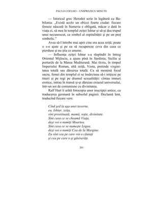 PAULO COELHO – UNSPREZECE MINUTE 
— Istoricul grec Herodot scrie în legatura cu Ba-bilonia: 
„Exista acolo un obicei foarte ciudat: fiecare 
femeie nascuta în Sumeria e obligata, macar o data în 
viata ei, sa stea în templul zeitei Ishtar si sa-si dea trupul 
unui necunoscut, ca simbol al ospitalitatii si pe un pret 
simbolic.” 
Avea sa-l întrebe mai apoi cine era acea zeita; poate 
o s-o ajute si pe ea sa recupereze ceva din ceea ce 
pierduse si nu stia ce anume. 
— Influenta zeitei Ishtar s-a raspîndit în întreg 
Orientul Mijlociu, a ajuns pîna în Sardinia, Sicilia si 
porturile de la Marea Mediterana. Mai tîrziu, în timpul 
Imperiului Roman, alta zeita, Vesta, pretinde virgini-tatea 
totala sau daruirea totala. Ca sa mentina focul 
sacru, femei din templul ei se însarcinau sa-i initieze pe 
tineri si pe regi pe drumul sexualitatii: cîntau imnuri 
erotice, intrau în transa si-si daruiau extazul universului, 
într-un soi de comuniune cu divinitatea. 
Ralf Hart îi arata fotocopia unor inscriptii antice, cu 
traducerea germana în subsolul paginii. Declama lent, 
traducînd fiecare vers: 
Cînd sed la usa unei taverne, 
eu, Ishtar, zeita, 
sînt prostituata, mama, sotie, divinitate. 
Sînt ceea ce se cheama Viata, 
desi voi o numiti Moartea. 
Sînt ceea ce se numeste Legea, 
desi voi o numiti Cea de la Margine. 
Eu sînt cea pe care voi o cautati 
si cea pe care o si gasiserati. 
201 
 