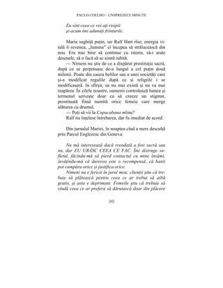PAULO COELHO – UNSPREZECE MINUTE 
Eu sînt ceea ce voi ati risipit 
si-acum îmi adunati frînturile. 
Maria sughita putin, iar Ralf Hart rîse; energia vi-tala 
îi revenea, „lumina” ei începea sa straluceasca din 
nou. Era mai bine sa continue cu istoria, sa-i arate 
desenele, sa o faca sa se simta iubita. 
— Nimeni nu stie de ce a disparut prostitutia sacra, 
dupa ce se perpetuase de-a lungul a cel putin doua 
milenii. Poate din cauza bolilor sau a unei societati care 
si-a modificat regulile dupa ce si religiile i se 
modificasera. In sfîrsit, ea nu mai exista si nu va mai 
reaparea. În zilele noastre, oamenii controleaza lumea si 
termenul serveste doar ca sa creeze un stigmat, 
prostituata fiind numita orice femeie care merge 
alaturea cu drumul. 
— Poti sa vii la Copacabana mîine? 
Ralf nu întelese întrebarea, dar fu imediat de acord. 
Din jurnalul Mariei, în noaptea cînd a mers desculta 
prin Parcul Englezesc din Geneva: 
Nu ma intereseaza daca vreodata a fost sacra sau 
nu, dar EU URASC CEEA CE FAC. Îmi distruge su-fletul, 
facîndu-ma sa pierd contactul cu mine însami, 
învatîndu-ma ca durerea este o recompensa, ca banii 
pot cumpara orice si justifica orice. 
Nimeni nu e fericit în jurul meu; clientii stiu ca tre-buie 
sa plateasca pentru ceea ce ar trebui sa aiba 
gratis, si asta e deprimant. Femeile stiu ca trebuie sa 
vînda ceea ce ar prefera sa daruiasca doar din placere 
202 
 