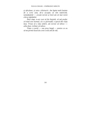 PAULO COELHO – UNSPREZECE MINUTE 
si afectiune, si asta e distructiv. Am luptat mult înainte 
de a scrie asta, de-a accepta ca sînt nefericita, 
nemultumita — aveam nevoie si înca am sa mai rezist 
cîteva saptamîni. 
Între timp, n-are rost sa fiu linistita, sa ma prefac 
ca totul este normal, ca e o perioada, o epoca din viata 
mea. Vreau sa o dau uitarii, am nevoie sa iubesc — 
atîta doar, trebuie sa iubesc. 
Viata e scurta — sau prea lunga — pentru ca eu 
sa-mi permit luxul de-a mi-o trai atît de rau. 
203 
 