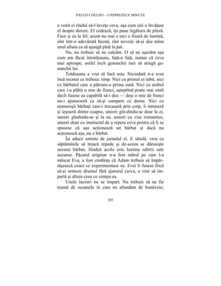 PAULO COELHO – UNSPREZECE MINUTE 
a venit ei rîndul sa-l învete ceva, asa cum ieri o învatase 
el despre durere. El cedeaza, îsi pune legatura de pînza. 
Face si ea la fel; acum nu mai e nici o fisura de lumina, 
sînt într-o adevarata bezna, sînt nevoiti sa-si dea mîna 
unul altuia ca sa ajunga pîna la pat. 
Nu, nu trebuie sa ne culcam. O sa ne asezam asa 
cum am facut întotdeauna, fata-n fata, numai ca ceva 
mai aproape, astfel încît genunchii mei sa atinga ge-nunchii 
205 
lui. 
Totdeauna a vrut sa faca asta. Niciodata n-a avut 
însa tocmai ce trebuia: timp. Nici cu primul ei iubit, nici 
cu barbatul care a patruns-o prima oara. Nici cu arabul 
care i-a platit o mie de franci, asteptînd poate mai mult 
decît fusese ea capabila sa-i dea — desi o mie de franci 
nu-i ajunsesera ca sa-si cumpere ce dorea. Nici cu 
numerosii barbati care-i trecusera prin corp, îi intrasera 
si iesisera dintre coapse, uneori gîn-dindu-se doar la ei, 
uneori gîndindu-se si la ea, uneori cu vise romantice, 
uneori doar cu instinctul de a repeta ceva pentru ca li se 
spusese ca asa actioneaza un barbat si daca nu 
actioneaza asa, nu e barbat. 
Îsi aduce aminte de jurnalul ei. E satula, vrea ca 
saptamînile sa treaca repede si de-aceea se daruieste 
acestui barbat, fiindca acolo este lumina iubirii sale 
ascunse. Pacatul originar n-a fost marul pe care l-a 
mîncat Eva, a fost credinta ca Adam trebuia sa împar-taseasca 
exact ce experimentase ea. Evei îi fusese frica 
sa-si urmeze drumul fara ajutorul cuiva, a vrut sa îm-parta 
si altuia ceea ce simtea ea. 
Unele lucruri nu se împart. Nu trebuie sa ne fie 
teama de oceanele în care ne afundam de bunavoie; 
 