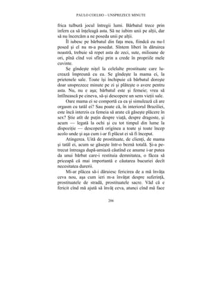 PAULO COELHO – UNSPREZECE MINUTE 
frica tulbura jocul întregii lumi. Barbatul trece prin 
infern ca sa înteleaga asta. Sa ne iubim unii pe altii, dar 
sa nu încercam a ne poseda unii pe altii. 
Îl iubesc pe barbatul din fata mea, fiindca eu nu-l 
posed si el nu m-a posedat. Sîntem liberi în daruirea 
noastra, trebuie sa repet asta de zeci, sute, milioane de 
ori, pîna cînd voi sfîrsi prin a crede în propriile mele 
cuvinte. 
Se gîndeste nitel la celelalte prostituate care lu-creaza 
împreuna cu ea. Se gîndeste la mama ei, la 
prietenele sale. Toate îsi închipuie ca barbatul doreste 
doar unsprezece minute pe zi si plateste o avere pentru 
asta. Nu, nu e asa; barbatul este si femeie; vrea sa 
întîlneasca pe cineva, sa-si descopere un sens vietii sale. 
Oare mama ei se comporta ca ea si simuleaza ca are 
orgasm cu tatal ei? Sau poate ca, în interiorul Braziliei, 
este înca interzis ca femeia sa arate ca gaseste placere în 
sex? Stie atît de putin despre viata, despre dragoste, si 
acum — legata la ochi si cu tot timpul din lume la 
dispozitie — descopera originea a toate si toate încep 
acolo unde si asa cum i-ar fi placut ei sa fi început. 
Atingerea. Uita de prostituate, de clienti, de mama 
si tatal ei, acum se gaseste într-o bezna totala. Si-a pe-trecut 
întreaga dupa-amiaza cautînd ce anume i-ar putea 
da unui barbat care-i restituia demnitatea, o facea sa 
priceapa ca mai importanta e cautarea bucuriei decît 
necesitatea durerii. 
Mi-ar placea sa-i daruiesc fericirea de a ma învata 
ceva nou, asa cum ieri m-a învatat despre suferinta, 
prostituatele de strada, prostituatele sacre. Vad ca e 
fericit cînd ma ajuta sa învat ceva, atunci cînd ma face 
206 
 