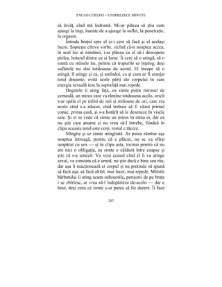 PAULO COELHO – UNSPREZECE MINUTE 
sa învat, cînd ma îndruma. Mi-ar placea sa stiu cum 
ajungi la trup, înainte de a ajunge la suflet, la penetratie, 
la orgasm. 
Întinde bratul spre el si-i cere sa faca si el acelasi 
lucru. Sopteste cîteva vorbe, zicînd ca-n noaptea aceea, 
în acel loc al nimanui, i-ar placea ca el sa-i descopere 
pielea, hotarul dintre ea si lume. Îi cere sa o atinga, sa o 
simta cu mîinile lui, pentru ca trupurile se înteleg, desi 
sufletele nu sînt totdeauna de acord. El începe sa o 
atinga, îl atinge si ea, si amîndoi, ca si cum ar fi aranjat 
totul dinainte, evita acele parti ale corpului în care 
energia sexuala iese la suprafata mai repede. 
Degetele îi ating fata, ea simte putin mirosul de 
cerneala, un miros care va ramîne totdeauna acolo, oricît 
s-ar spala el pe mîini de mii si milioane de ori, care era 
acolo cînd s-a nascut, cînd trebuie sa fi vazut primul 
copac, prima casa, si s-a hotarît sa le deseneze în visele 
sale. Si el se vede ca simte un miros în mîna ei, dar ea 
nu stie care anume si nu vrea sa-l întrebe, fiindca în 
clipa aceasta totul este corp, restul e tacere. 
Mîngîie si se simte mîngîiata. Ar putea ramîne asa 
noaptea întreaga, pentru ca e placut, nu se va sfîrsi 
neaparat cu sex — si în clipa asta, tocmai pentru ca nu 
are nici o obligatie, ea simte o caldura între coapse si 
stie ca s-a umezit. Va veni ceasul cînd el îi va atinge 
sexul, va constata ca e umed, nu stie daca e bine sau rau, 
dar asa îi reactioneaza ei corpul si nu pretinde sa spuna 
sa faca asa, sa faca altfel, mai încet, mai repede. Mîinile 
barbatului îi ating acum subsuorile, perisorii de pe brate 
i se zbîrlesc, ar vrea sa-l îndeparteze de-acolo — dar e 
bine, desi ceea ce simte s-ar putea sa fie durere. Îi face 
207 
 